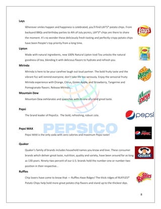 8
Lays
Wherever smiles happen and happiness is celebrated, you’ll find LAY'S® potato chips. From
backyard BBQs and birthday parties to 4th of July picnics, LAY'S® chips are there to share
the moment. It’s no wonder these deliciously fresh-tasting and perfectly crispy potato chips
have been People’s top priority from a long time.
Lipton
Made with natural ingredients, new 100% Natural Lipton Iced Tea unlocks the natural
goodness of tea, blending it with delicious flavors to hydrate and refresh you.
Mirinda
Mirinda is here to be your carefree laugh out loud partner. The bold fruity taste and the
vibrant fizz will remind everyone; don’t take life too seriously. Enjoy the sensorial fruity
Mirinda experience with Orange, Citrus, Green Apple, and Strawberry, Tangerine and
Pomegranate flavors. Release Mirinda....
Mountain Dew
Mountain Dew exhilarates and quenches with its one of a kind great taste.
Pepsi
The brand leader of PepsiCo. The bold, refreshing, robust cola.
Pepsi MAX
Pepsi MAX is the only soda with zero calories and maximum Pepsi taste!
Quaker
Quaker's family of brands includes household names you know and love. These consumer
brands which deliver great taste, nutrition, quality and variety, have been around for as long
as 130 years. Ninety-two percent of our U.S. brands hold the number-one or number-two
position in their respective...
Ruffles
Chip lovers have come to know that ― Ruffles Have Ridges! The thick ridges of RUFFLES®
Potato Chips help hold more great potato chip flavors and stand up to the thickest dips.
 