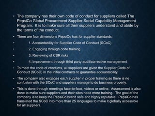 • The company has their own code of conduct for suppliers called The
PepsiCo Global Procurement Supplier Social Capability Management
Program. It is to make sure all their suppliers understand and abide by
the terms of the conduct.
• There are four dimensions PepsiCo has for supplier standards:
• 1. Accountability for Supplier Code of Conduct (SCoC)
• 2. Engaging through code training
• 3. Reviewing of CSR risks
• 4. Improvement through third party audit/corrective management
• To meet the code of conducts, all suppliers are given the Supplier Code of
Conduct (SCoC) in the initial contracts to guarantee accountability.
• The company also engages each supplier in proper training so there is no
confusion with the SCoC and suppliers manage to do business properly.
• This is done through meetings face-to-face, videos or online. Assessment is also
done to make sure suppliers and their sites need more training. The goal of the
company is to keep the PepsiCo brand safe and highly reputable. PepsiCo has
translated the SCoC into more than 25 languages to make it globally accessible
for all suppliers.
 
