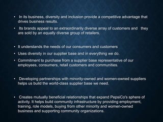 • In its business, diversity and inclusion provide a competitive advantage that
drives business results.
• Its brands appeal to an extraordinarily diverse array of customers and they
are sold by an equally diverse group of retailers.
• It understands the needs of our consumers and customers
• Uses diversity in our supplier base and in everything we do.
• Commitment to purchase from a supplier base representative of our
employees, consumers, retail customers and communities.
• Developing partnerships with minority-owned and women-owned suppliers
helps us build the world-class supplier base we need.
• Creates mutually beneficial relationships that expand PepsiCo's sphere of
activity. It helps build community infrastructure by providing employment,
training, role models, buying from other minority and women-owned
business and supporting community organizations.
 