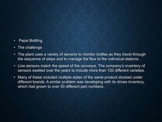 • Pepsi Bottling
• The challenge
• The plant uses a variety of sensors to monitor bottles as they travel through
the sequence of steps and to manage the flow to the individual stations.
• Line sensors match the speed of the conveyor. The company’s inventory of
sensors swelled over the years to include more than 120 different varieties.
• Many of these included multiple styles of the same product stocked under
different brands. A similar problem was developing with its drives inventory,
which had grown to over 50 different part numbers.
 