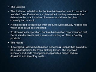 • The Solution -
• The first task undertaken by Rockwell Automation was to conduct an
Installed Base Evaluation – a plant-wide inventory assessment to
determine the exact number of sensors and drives the plant
currently had in stock.
• Next it needed to figure out what products were actually needed and
which ones could be eliminated.
• To streamline its operation, Rockwell Automation recommended that
Pepsi standardize its entire sensors inventory on Allen - Bradley
products.
• The results -
• Leveraging Rockwell Automation Services & Support has proved to
be a smart decision for Pepsi Bottling Group. The improved
inventory and parts management capabilities helped reduce
downtime and inventory costs
 