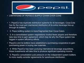 • LIMITATIONS OF PEPSICO SUPPLY CHAIN OVER COKE
• 1. PepsiCo has duplicate distribution systems for its beverages. Coca-Cola
has for the most part maintained distribution of its entire beverage line-up
through its bottlers.
• 2. Pepsi bottling system is more fragmented than Coca-Cola's.
• 3. In a consolidated system negotiations involve fewer players and therefore
take less time to gain agreement, which may be why the Pepsi system has
lagged in system efficiency efforts.
• PepsiCo and its bottlers have established a purchasing cooperative to gain
purchasing power in buying raw materials.
• 4. While PepsiCo has been pursuing international beverage acquisitions,
those investments will take time to produce significant operating income
• 5. PepsiCo consolidation puts pressure on the independent system bottlers
to more readily consider agreements for warehouse distribution.
 