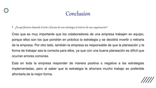 Conclusíon
• ¿De qué factores depende el éxito o fracaso de una estrategia al interior de una organización?
Creo que es muy importante que los colaboradores de una empresa trabajen en equipo,
porque ellos son los que pondrán en práctica la estrategia y se decidirá invertir o retirarla
de la empresa. Por otro lado, también la empresa es responsable de que la planeación y la
forma de trabajar sea la correcta para ellos, ya que con una buena planeación es difícil que
ocurran errores comúnes.
Esta en toda la empresa responder de manera positiva o negativa a las estrategias
implementadas, pero al saber que la estrategia le ahorrara mucho trabajo es preferible
afrontarla de la mejor forma.
 