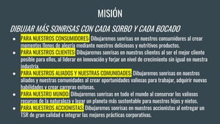 MISIÓN
DIBUJAR MÁS SONRISAS CON CADA SORBO Y CADA BOCADO
● PARA NUESTROS CONSUMIDORES: Dibujaremos sonrisas en nuestros consumidores al crear
momentos llenos de alegría mediante nuestros deliciosos y nutritivos productos.
● PARA NUESTROS CLIENTES: Dibujaremos sonrisas en nuestros clientes al ser el mejor cliente
posible para ellos, al liderar en innovación y forjar un nivel de crecimiento sin igual en nuestra
industria.
● PARA NUESTROS ALIADOS Y NUESTRAS COMUNIDADES: Dibujaremos sonrisas en nuestros
aliados y nuestras comunidades al crear oportunidades valiosas para trabajar, adquirir nuevas
habilidades y crear carreras exitosas.
● PARA NUESTRO MUNDO: Dibujaremos sonrisas en todo el mundo al conservar los valiosos
recursos de la naturaleza y legar un planeta más sustentable para nuestros hijos y nietos.
● PARA NUESTROS ACCIONISTAS: Dibujaremos sonrisas en nuestros accionistas al entregar un
TSR de gran calidad e integrar las mejores prácticas corporativas.
 