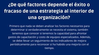 Primero que nada se deben analizar los factores necesarios para
determinar si verdaderamente se necesita el sistema, también
tenemos que conocer si tenemos la capacidad para afrontar
gastos de capacitación y costo de equipos especializados. Además,
se debe llevar un seguimiento de los indicadores de mejora
periódicamente para reconocer si ha habido una mejoría con el
tiempo.
¿De qué factores depende el éxito o
fracaso de una estrategia al interior de
una organización?
 