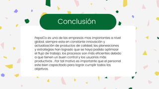 PepsiCo es una de las empresas mas importantes a nivel
global, siempre esta en constante innovación y
actualización de productos de calidad, las planeaciones
y estrategias han logrado que se haya podido optimizar
el flujo de trabajo, los procesos son más eficientes debido
a que tienen un buen control y los usuarios más
productivos . Por tal motivo es importante que el personal
este bien capacitado para lograr cumplir todos los
objetivos.
Conclusión
 