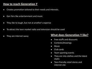 How to reach Generation Y
 Creates promotion tailored to their needs and interests.
 Gen Yers like entertainment and music
 They like to laugh, but not at another's expense
 To attract the teen market radio and television should be used
 They are internet savvy What does Generation Y like?
 Free stuffs and discounts
 Contests/drawings
 Music
 Club cards
 Team sporting events
 They are into clothes and the latest
styles
 Teen friendly retail stores and
internet site
 