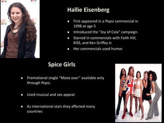 Hallie Eisenberg
 First appeared in a Pepsi commercial in
1998 at age 5
 Introduced the “Joy of Cola” campaign.
 Starred in commercials with Faith Hill,
KISS, and Ken Griffey Jr.
 Her commercials used humor.
Spice Girls
 Promotional single “Move over” available only
through Pepsi.
 Used musical and sex appeal.
 As international stars they affected many
countries
 