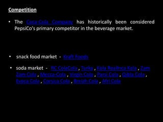 • The Coca-Cola Company has historically been considered
PepsiCo's primary competitor in the beverage market.
Competition
• snack food market - Kraft Foods
• soda market - RC ColaCola , Turka , Kola RealInca Kola , Zam
Zam Cola , Mecca-Cola , Virgin Cola , Parsi Cola , Qibla Cola ,
Evoca Cola , Corsica Cola , Breizh Cola , Afri Cola
 