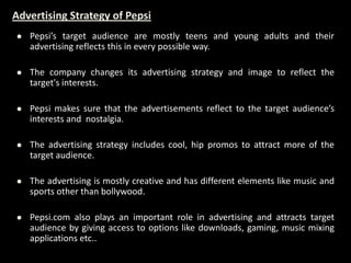 Advertising Strategy of Pepsi
 Pepsi’s target audience are mostly teens and young adults and their
advertising reflects this in every possible way.
 The company changes its advertising strategy and image to reflect the
target's interests.
 Pepsi makes sure that the advertisements reflect to the target audience’s
interests and nostalgia.
 The advertising strategy includes cool, hip promos to attract more of the
target audience.
 The advertising is mostly creative and has different elements like music and
sports other than bollywood.
 Pepsi.com also plays an important role in advertising and attracts target
audience by giving access to options like downloads, gaming, music mixing
applications etc..
 