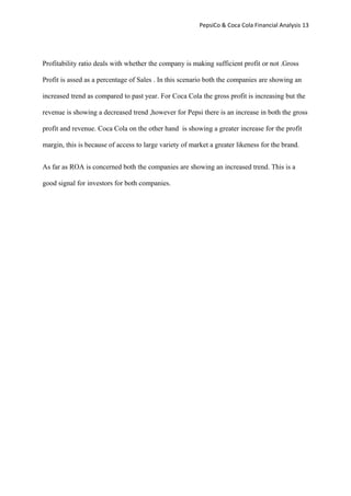 PepsiCo & Coca Cola Financial Analysis 13
Profitability ratio deals with whether the company is making sufficient profit or not .Gross
Profit is assed as a percentage of Sales . In this scenario both the companies are showing an
increased trend as compared to past year. For Coca Cola the gross profit is increasing but the
revenue is showing a decreased trend ,however for Pepsi there is an increase in both the gross
profit and revenue. Coca Cola on the other hand is showing a greater increase for the profit
margin, this is because of access to large variety of market a greater likeness for the brand.
As far as ROA is concerned both the companies are showing an increased trend. This is a
good signal for investors for both companies.
 