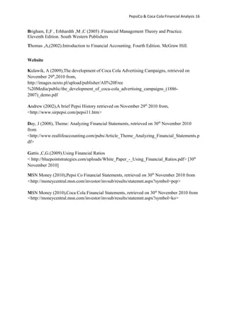 PepsiCo & Coca Cola Financial Analysis 16
Brigham, E,F , Erhhardth ,M ,C (2005) .Financial Management Theory and Practice.
Eleventh Edition. South Western Publishers
Thomas ,A,(2002).Introduction to Financial Accounting. Fourth Edition. McGraw Hill.
Website
Kulawik, A (2009),The development of Coca Cola Advertising Campaigns, retrieved on
November 29th
,2010 from,
http://images.nexto.pl/upload/publisher/All%20Free
%20Media/public/the_development_of_coca-cola_advertising_campaigns_(1886-
2007)_demo.pdf
Andrew (2002),A brief Pepsi History retrieved on November 29th
2010 from,
<http://www.sirpepsi.com/pepsi11.htm>
Day, J (2008), Theme: Analyzing Financial Statements, retrieved on 30th
November 2010
from
<http://www.reallifeaccounting.com/pubs/Article_Theme_Analyzing_Financial_Statements.p
df>
Gattis ,C,G.(2009).Using Financial Ratios
< http://bluepointstrategies.com/uploads/White_Paper_-_Using_Financial_Ratios.pdf> [30th
November 2010]
MSN Money (2010),Pepsi Co Financial Statements, retrieved on 30th
November 2010 from
<http://moneycentral.msn.com/investor/invsub/results/statemnt.aspx?symbol=pep>
MSN Money (2010),Coca Cola Financial Statements, retrieved on 30th
November 2010 from
<http://moneycentral.msn.com/investor/invsub/results/statemnt.aspx?symbol=ko>
 