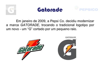 Gatorade
Em janeiro de 2009, a Pepsi Co. decidiu modernizar
a marca GATORADE, trocando o tradicional logotipo por
um novo - um “G” cortado por um pequeno raio.
 