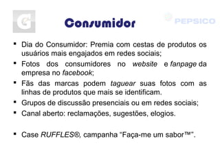 Consumidor
 Dia do Consumidor: Premia com cestas de produtos os
usuários mais engajados em redes sociais;
 Fotos dos consumidores no website e fanpage da
empresa no facebook;
 Fãs das marcas podem taguear suas fotos com as
linhas de produtos que mais se identificam.
 Grupos de discussão presenciais ou em redes sociais;
 Canal aberto: reclamações, sugestões, elogios.
 Case RUFFLES®, campanha “Faça-me um sabor™”.
 