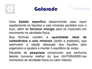 Gatorade
Uma bebida esportiva desenvolvida para repor
rapidamente os líquidos e sais minerais perdidos com o
suor, além de fornecer energia para os músculos em
movimento na atividade física.
Sua fórmula contém a quantidade ideal de
carboidratos e sais minerais (sódio e potássio), que
estimulam a rápida absorção dos líquidos pelo
organismo e ajudam a manter o equilíbrio do corpo.
Décadas de pesquisas comprovam que nenhuma
bebida funciona melhor do que GATORADE® nos
momentos de atividade física ou calor intenso.
 