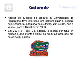 Gatorade
 Apesar do sucesso do produto, a Universidade da
Flórida não teve interesse em comercializar a bebida,
cuja licença foi adquirida pela Stokely Van-Camp, que a
vendeu para a Quacker em 1983.
 Em 2001, a Pepsi Co. adquiriu a marca por US$ 14
bilhões e atualmente distribui os produtos Gatorade em
cerca de 80 países.
 