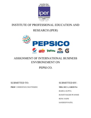 INSTITUTE OF PROFESSIONAL EDUCATION AND
                    RESEARCH (IPER)




  ASSIGNMENT OF INTERNATIONAL BUSINESS
           ENVIRONEMENT ON
                            PEPSI CO.




SUBMITTED TO-                           SUBMITTED BY-
PROF. UDDEEPAN CHATTERJEE               MBA SEC-1, GROUP-6

                                        RAHUL GUPTA

                                        RANJIT RAGHUWANSHI

                                        RENU SAINI

                                        SANDEEP PATEL
 