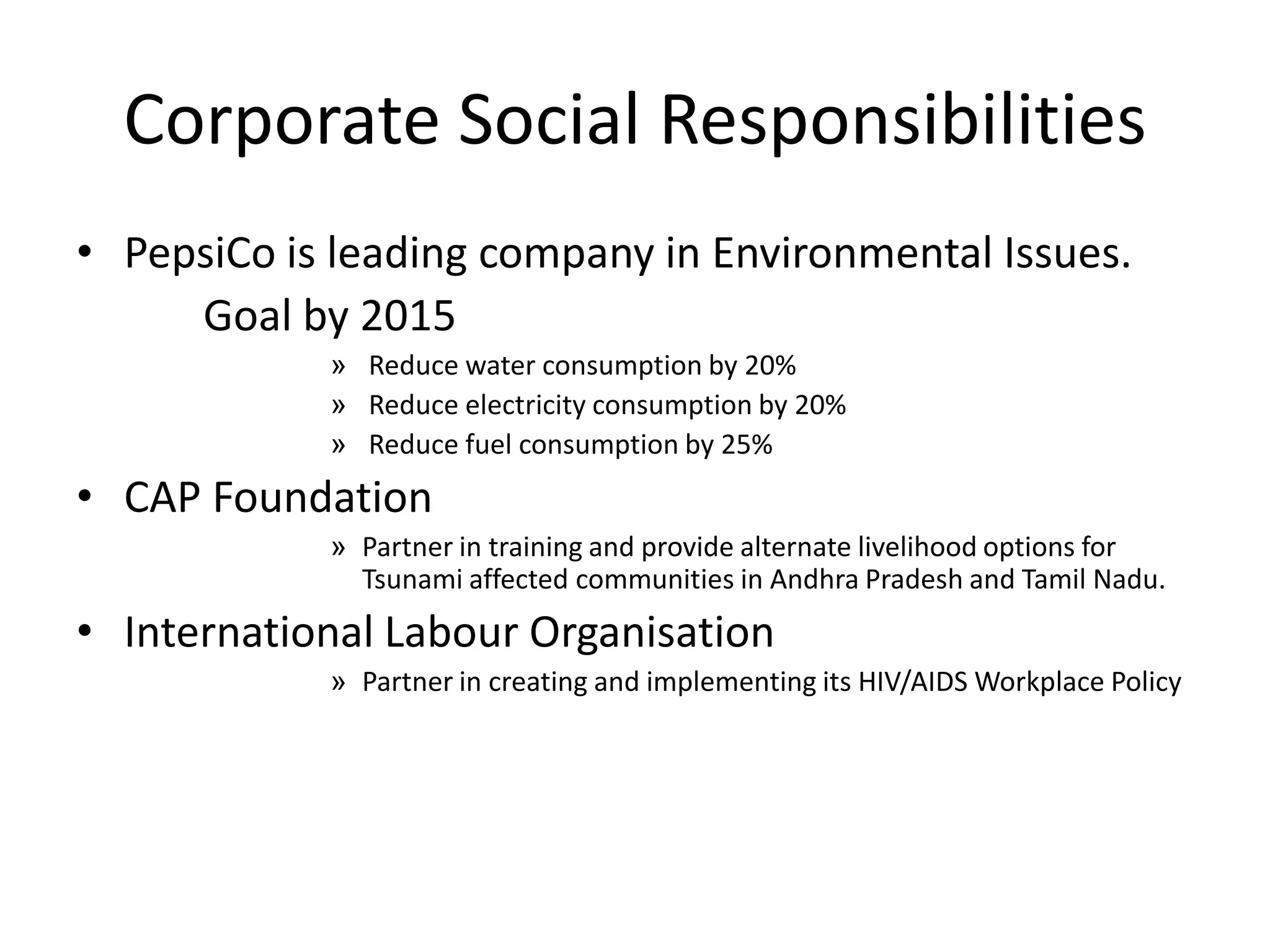 Corporate Social Responsibilities
• PepsiCo is leading company in Environmental Issues.
Goal by 2015
» Reduce water consumption by 20%
» Reduce electricity consumption by 20%
» Reduce fuel consumption by 25%

• CAP Foundation
» Partner in training and provide alternate livelihood options for
Tsunami affected communities in Andhra Pradesh and Tamil Nadu.

• International Labour Organisation
» Partner in creating and implementing its HIV/AIDS Workplace Policy

 