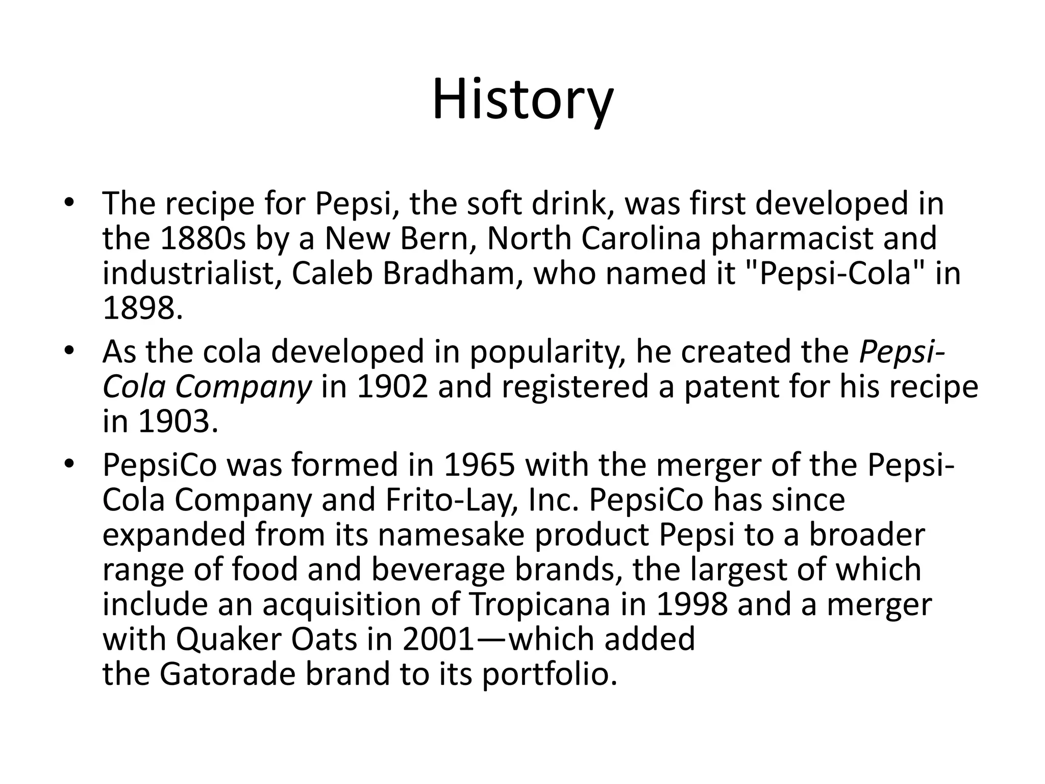 History
• The recipe for Pepsi, the soft drink, was first developed in
the 1880s by a New Bern, North Carolina pharmacist and
industrialist, Caleb Bradham, who named it "Pepsi-Cola" in
1898.
• As the cola developed in popularity, he created the PepsiCola Company in 1902 and registered a patent for his recipe
in 1903.
• PepsiCo was formed in 1965 with the merger of the PepsiCola Company and Frito-Lay, Inc. PepsiCo has since
expanded from its namesake product Pepsi to a broader
range of food and beverage brands, the largest of which
include an acquisition of Tropicana in 1998 and a merger
with Quaker Oats in 2001—which added
the Gatorade brand to its portfolio.

 