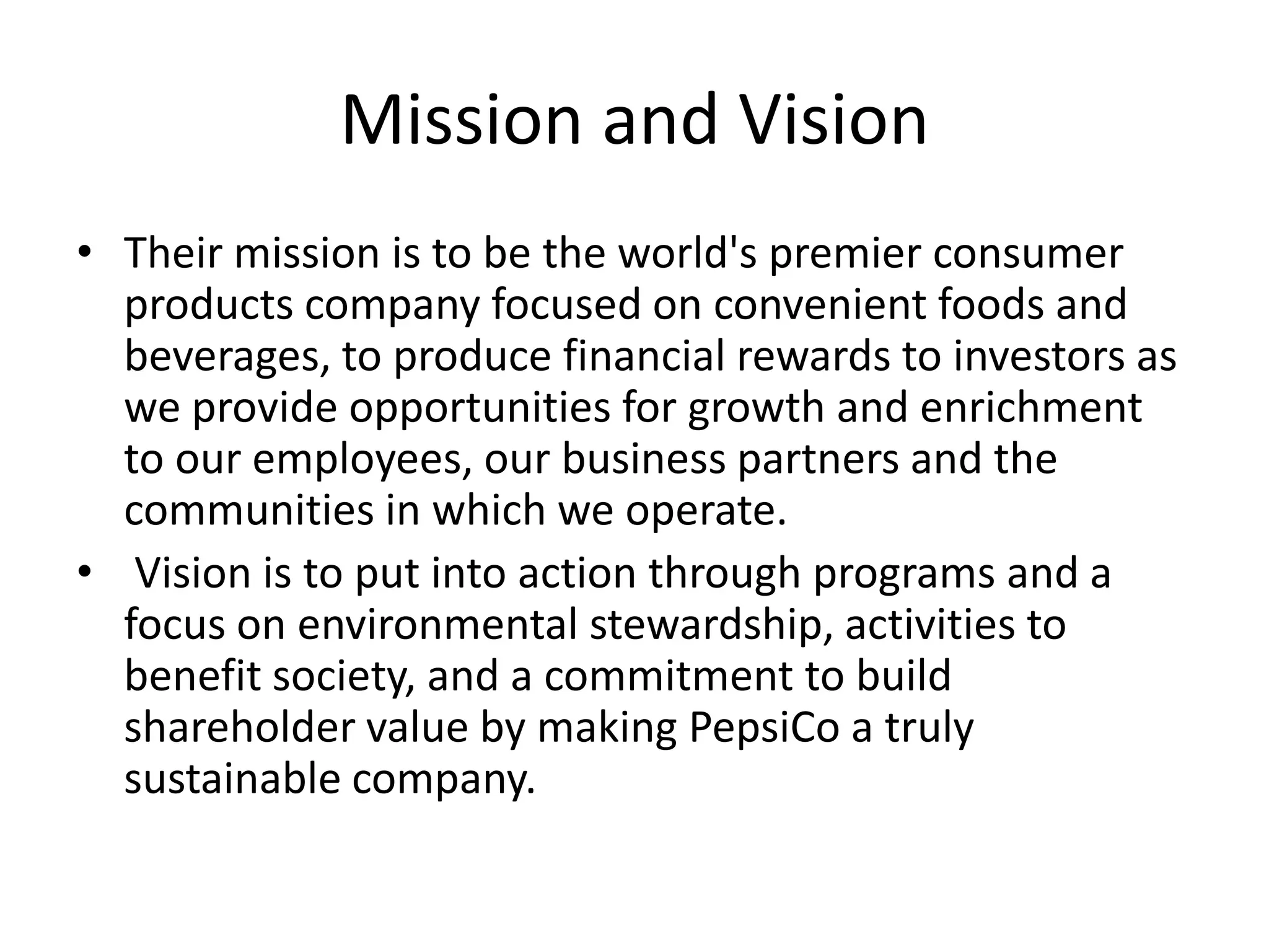 Mission and Vision
• Their mission is to be the world's premier consumer
products company focused on convenient foods and
beverages, to produce financial rewards to investors as
we provide opportunities for growth and enrichment
to our employees, our business partners and the
communities in which we operate.
• Vision is to put into action through programs and a
focus on environmental stewardship, activities to
benefit society, and a commitment to build
shareholder value by making PepsiCo a truly
sustainable company.

 