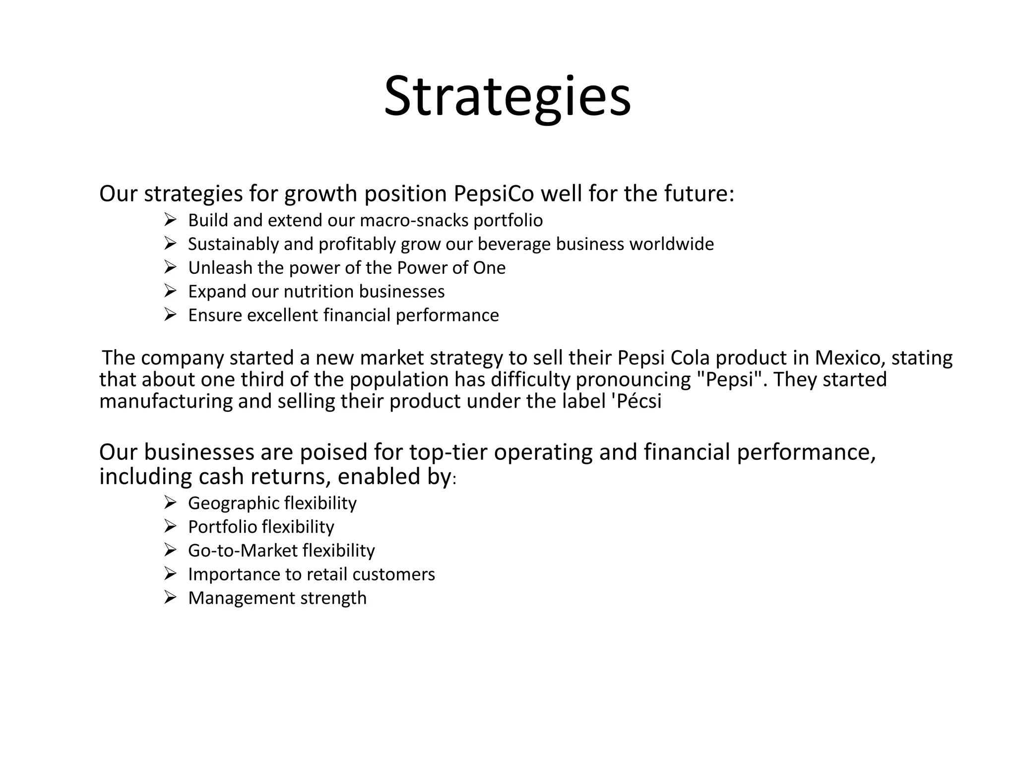 Strategies
Our strategies for growth position PepsiCo well for the future:






Build and extend our macro-snacks portfolio
Sustainably and profitably grow our beverage business worldwide
Unleash the power of the Power of One
Expand our nutrition businesses
Ensure excellent financial performance

The company started a new market strategy to sell their Pepsi Cola product in Mexico, stating
that about one third of the population has difficulty pronouncing "Pepsi". They started
manufacturing and selling their product under the label 'Pécsi

Our businesses are poised for top-tier operating and financial performance,
including cash returns, enabled by:






Geographic flexibility
Portfolio flexibility
Go-to-Market flexibility
Importance to retail customers
Management strength

 