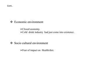  Economic environment
Closed economy.
Cold drink industry had just come into existence .
 Socio cultural environment
Fear of impact on Health/diet.
Cont..
 