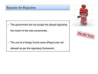  The government did not accept the clause regarding
the import of the cola concentrate.
 The use of a foreign brand name (Pepsi) was not
allowed as per the regulatory framework.
Reasons for Rejection
 