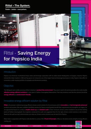 Rittal - Saving Energy
for Pepsico India
Pepsico is an American multinational food, snack, and beverage corporation with its Indian based Headquarters in Gurgaon, Haryana. Pepsico
entered the Indian market in 1989 and has grown on to become one of the largest food and beverage businesses in India. Pepsico India offers its
consumers a wide-ranging portfolio of enjoyable and wholesome products.
Introduction
The F&B giants were solidly conscious of their initiatives to protect the environment. They were in search of a service provider who could simplify
effective energy-efficient solutions to their plant in Paithan, Aurangabad, Maharashtra. Their only insistence was that the solution should be
energy efficient and environment-friendly.
Objective
Rittal is the pioneer in delivering energy efficient climate control solution for the enclosures with its innovative and technologically advanced
products and services. We were confident that Rittal solution for Pepsico would greatly benefit their requirement and strengthen our legacy. So,
we approached Pepsico to conduct a health check-up and detailed audit of their enclosure climate control installed in one of their existing
plants at Paithan (Aurangabad). Our engineers conducted the audit and suggested them for the right climate control solutions to be installed.
Based on the audit we had to demonstrate as to why our climate control solutions was the best fit for Pepsico.
Rittal India in cooperation with Pepsico India decided to conduct POC (Proof of Concept) of Blue e+ the latest version of highly energy efficient
cooling unit.
Innovative energy-efficient solution by Rittal
 