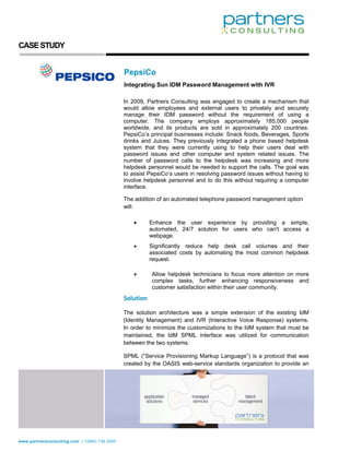 CASE STUDY


                                               PepsiCo
                                               Integrating Sun IDM Password Management with IVR

                                               In 2009, Partners Consulting was engaged to create a mechanism that
                                               would allow employees and external users to privately and securely
                                               manage their IDM password without the requirement of using a
                                               computer. The company employs approximately 185,000 people
                                               worldwide, and its products are sold in approximately 200 countries.
                                               PepsiCo’s principal businesses include: Snack foods, Beverages, Sports
                                               drinks and Juices. They previously integrated a phone based helpdesk
                                               system that they were currently using to help their users deal with
                                               password issues and other computer and system related issues. The
                                               number of password calls to the helpdesk was increasing and more
                                               helpdesk personnel would be needed to support the calls. The goal was
                                               to assist PepsiCo’s users in resolving password issues without having to
                                               involve helpdesk personnel and to do this without requiring a computer
                                               interface.

                                               The addition of an automated telephone password management option
                                               will:

                                                  •        Enhance the user experience by providing a simple,
                                                           automated, 24/7 solution for users who can't access a
                                                           webpage.
                                                  •        Significantly reduce help desk call volumes and their
                                                           associated costs by automating the most common helpdesk
                                                           request.

                                                  •        Allow helpdesk technicians to focus more attention on more
                                                           complex tasks, further enhancing responsiveness and
                                                           customer satisfaction within their user community.
                                               Solution 

                                               The solution architecture was a simple extension of the existing IdM
                                               (Identity Management) and IVR (Interactive Voice Response) systems.
                                               In order to minimize the customizations to the IdM system that must be
                                               maintained, the IdM SPML interface was utilized for communication
                                               between the two systems.

                                               SPML (“Service Provisioning Markup Language”) is a protocol that was
                                               created by the OASIS web-service standards organization to provide an




www.partnersconsulting.com | 1(866) 736.5500
 