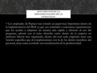 * Los empleados de Pepsico han tomado un papel muy importante dentro de
la implementación del DLX ya que son sometidos a constantes capacitaciones
que les ayudan a adaptarse de manera más rápida y eficiente al uso del
programa, además con el éxito obtenido existe dentro de la empresa un
ambiente laboral más organizado, dentro del cual cada empleado tiene una
función especifica que al complementarse con la de los demás miembros del
personal, tiene como resultado una maximización de la productividad.
SEGUIMIENTO DE LA
IMPLEMENTACIÓN DE LA
ESTRATEGIA.
 