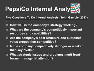 PepsiCo Internal Analysis
Five Questions To Do Internal Analysis (John Gamble, 2013)
:
 How well is the company’s strategy working?
 What are the company’s competitively important
resources and capabilities?
 Are the company’s cost structure and customer
value proposition competitive?
 Is the company competitively stronger or weaker
than key rivals?
 What strategic issues and problems merit front-
burner managerial attention?
 