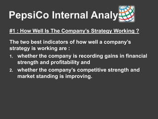 PepsiCo Internal Analysis
#1 : How Well Is The Company’s Strategy Working ?
The two best indicators of how well a company’s
strategy is working are :
1. whether the company is recording gains in financial
strength and profitability and
2. whether the company’s competitive strength and
market standing is improving.
 
