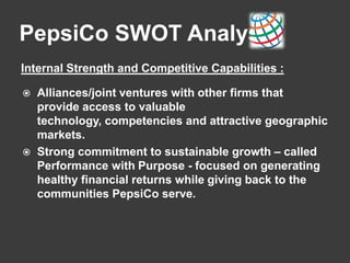 PepsiCo SWOT Analysis
Internal Strength and Competitive Capabilities :
 Alliances/joint ventures with other firms that
provide access to valuable
technology, competencies and attractive geographic
markets.
 Strong commitment to sustainable growth – called
Performance with Purpose - focused on generating
healthy financial returns while giving back to the
communities PepsiCo serve.
 