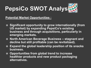 PepsiCo SWOT Analysis
Potential Market Opportunities :
 Significant opportunity to grow internationally (from
US market) by expanding PepsiCo’s existing
business and through acquisitions, particularly in
emerging markets.
 North American Beverage Business – stagnant and
decline but still profitable (can be revitalized).
 Expand the global leadership position of its snacks
business.
 Opportunities from global trend to increase
healthier products and new product packaging
alternatives.
 