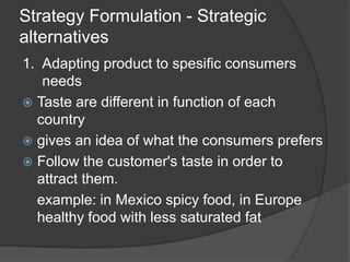 Strategy Formulation - Strategic
alternatives
1. Adapting product to spesific consumers
needs
 Taste are different in function of each
country
 gives an idea of what the consumers prefers
 Follow the customer's taste in order to
attract them.
example: in Mexico spicy food, in Europe
healthy food with less saturated fat
 