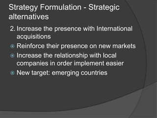 Strategy Formulation - Strategic
alternatives
2. Increase the presence with International
acquisitions
 Reinforce their presence on new markets
 Increase the relationship with local
companies in order implement easier
 New target: emerging countries
 