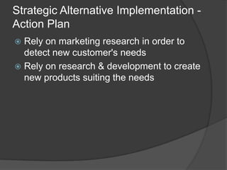 Strategic Alternative Implementation -
Action Plan
 Rely on marketing research in order to
detect new customer's needs
 Rely on research & development to create
new products suiting the needs
 