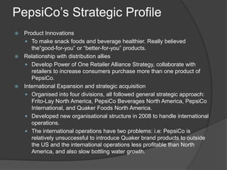 PepsiCo’s Strategic Profile
 Product Innovations
 To make snack foods and beverage healthier. Really believed
the“good-for-you” or “better-for-you” products.
 Relationship with distribution allies
 Develop Power of One Retailer Alliance Strategy, collaborate with
retailers to increase consumers purchase more than one product of
PepsiCo.
 International Expansion and strategic acquisition
 Organised into four divisions, all followed general strategic approach:
Frito-Lay North America, PepsiCo Beverages North America, PepsiCo
International, and Quaker Foods North America.
 Developed new organisational structure in 2008 to handle international
operations.
 The international operations have two problems: i.e: PepsiCo is
relatively unsuccessful to introduce Quaker brand products to outside
the US and the international operations less profitable than North
America, and also slow bottling water growth.
 