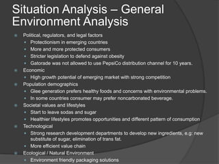 Situation Analysis – General
Environment Analysis
 Political, regulators, and legal factors
 Protectionism in emerging countries
 More and more protected consumers
 Stricter legislation to defend against obesity
 Gatorade was not allowed to use PepsiCo distribution channel for 10 years.
 Economic
 High growth potential of emerging market with strong competition
 Population demographics
 Glee generation prefers healthy foods and concerns with environmental problems.
 In some countries consumer may prefer noncarbonated beverage.
 Societal values and lifestyles
 Start to leave sodas and sugar
 Healthier lifestyles promotes opportunities and different pattern of consumption
 Technological
 Strong research development departments to develop new ingredients, e.g: new
substitute of sugar, elimination of trans fat.
 More efficient value chain
 Ecological / Natural Environment
 Environment friendly packaging solutions
 