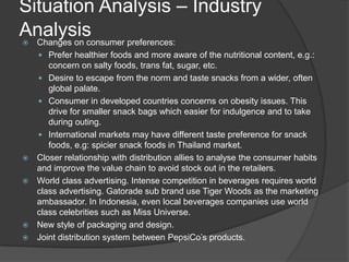 Situation Analysis – Industry
Analysis Changes on consumer preferences:
 Prefer healthier foods and more aware of the nutritional content, e.g.:
concern on salty foods, trans fat, sugar, etc.
 Desire to escape from the norm and taste snacks from a wider, often
global palate.
 Consumer in developed countries concerns on obesity issues. This
drive for smaller snack bags which easier for indulgence and to take
during outing.
 International markets may have different taste preference for snack
foods, e.g: spicier snack foods in Thailand market.
 Closer relationship with distribution allies to analyse the consumer habits
and improve the value chain to avoid stock out in the retailers.
 World class advertising. Intense competition in beverages requires world
class advertising. Gatorade sub brand use Tiger Woods as the marketing
ambassador. In Indonesia, even local beverages companies use world
class celebrities such as Miss Universe.
 New style of packaging and design.
 Joint distribution system between PepsiCo’s products.
 