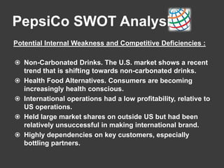 PepsiCo SWOT Analysis
Potential Internal Weakness and Competitive Deficiencies :
 Non-Carbonated Drinks. The U.S. market shows a recent
trend that is shifting towards non-carbonated drinks.
 Health Food Alternatives. Consumers are becoming
increasingly health conscious.
 International operations had a low profitability, relative to
US operations.
 Held large market shares on outside US but had been
relatively unsuccessful in making international brand.
 Highly dependencies on key customers, especially
bottling partners.
 
