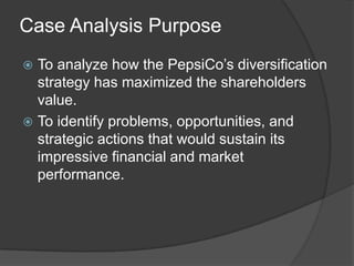 Case Analysis Purpose
 To analyze how the PepsiCo’s diversification
strategy has maximized the shareholders
value.
 To identify problems, opportunities, and
strategic actions that would sustain its
impressive financial and market
performance.
 