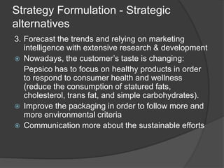 Strategy Formulation - Strategic
alternatives
3. Forecast the trends and relying on marketing
intelligence with extensive research & development
 Nowadays, the customer’s taste is changing:
Pepsico has to focus on healthy products in order
to respond to consumer health and wellness
(reduce the consumption of statured fats,
cholesterol, trans fat, and simple carbohydrates).
 Improve the packaging in order to follow more and
more environmental criteria
 Communication more about the sustainable efforts
 