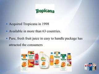  Acquired Tropicana in 1998

 Available in more than 63 countries.

 Pure, fresh fruit juice in easy to handle package has

  attracted the consumers
 