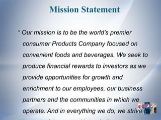 Mission Statement

“ Our mission is to be the world's premier
 consumer Products Company focused on
 convenient foods and beverages. We seek to
 produce financial rewards to investors as we
 provide opportunities for growth and
 enrichment to our employees, our business
 partners and the communities in which we
 operate. And in everything we do, we strive for
 
