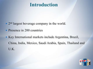 Introduction


 2nd largest beverage company in the world.

 Presence in 200 countries

 Key International markets include Argentina, Brazil,

  China, India, Mexico, Saudi Arabia, Spain, Thailand and
  U.K.
 