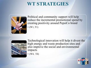 WT STRATEGIES

Political and community support will help
reduce the incremental promotional spend by
creating positivity around PepsiCo brand
• (W1, T1)




Technological innovation will help it divest the
high energy and waste production sites and
also improve the social and environmental
impacts
• (W4, T4)
 