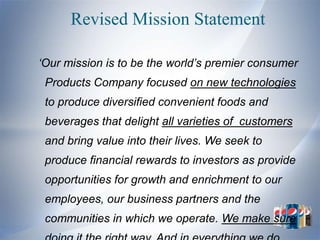 Revised Mission Statement

„Our mission is to be the world‟s premier consumer
 Products Company focused on new technologies
 to produce diversified convenient foods and
 beverages that delight all varieties of customers
 and bring value into their lives. We seek to
 produce financial rewards to investors as provide
 opportunities for growth and enrichment to our
 employees, our business partners and the
 communities in which we operate. We make sure
 