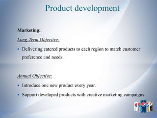 Product development

Marketing:
Long-Term Objective:
 Delivering catered products to each region to match customer
  preference and needs.


Annual Objective:
 Introduce one new product every year.

 Support developed products with creative marketing campaigns.
 
