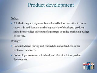 Product development

Policy:
 All Marketing activity must be evaluated before execution to insure
  success. In addition, the marketing activity of developed products
  should cover wider spectrum of customers to utilize marketing budget
  effectively.
Strategy:
 Conduct Market Survey and research to understand consumer
  preference and needs.
 Collect loyal consumers’ feedback and ideas for future product
  development.
 